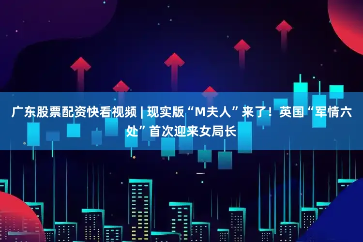广东股票配资快看视频 | 现实版“M夫人”来了！英国“军情六处”首次迎来女局长