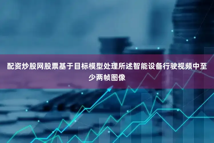配资炒股网股票基于目标模型处理所述智能设备行驶视频中至少两帧图像