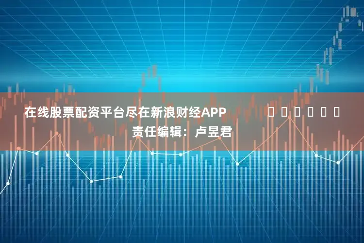 在线股票配资平台尽在新浪财经APP            						责任编辑：卢昱君