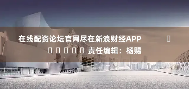 在线配资论坛官网尽在新浪财经APP            						责任编辑：杨赐