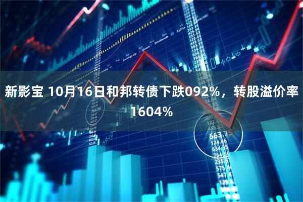 新影宝 10月16日和邦转债下跌092%，转股溢价率1604%