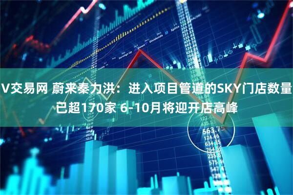 V交易网 蔚来秦力洪:进入项目管道的SKY门店数量已超170家 6-10月将迎开店高峰