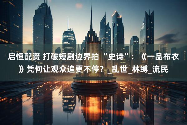 启恒配资 打破短剧边界拍 “史诗”:《一品布衣》凭何让观众追更不停?_乱世_林缚_流民