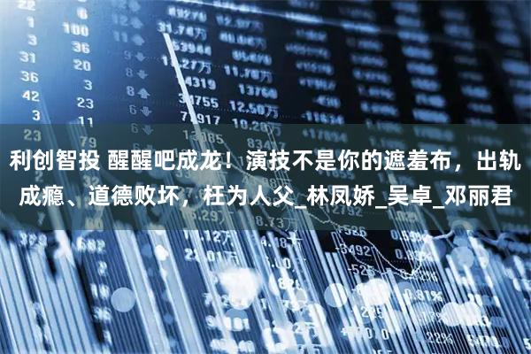 利创智投 醒醒吧成龙!演技不是你的遮羞布,出轨成瘾、道德败坏,枉为人父_林凤娇_吴卓_邓丽君