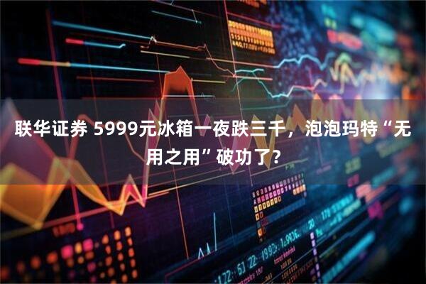 联华证券 5999元冰箱一夜跌三千，泡泡玛特“无用之用”破功了？