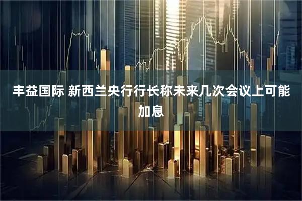丰益国际 新西兰央行行长称未来几次会议上可能加息