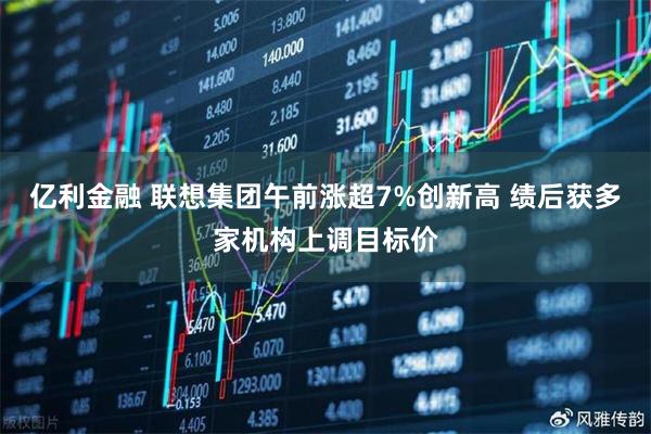 亿利金融 联想集团午前涨超7%创新高 绩后获多家机构上调目标价