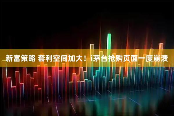 新富策略 套利空间加大！i茅台抢购页面一度崩溃