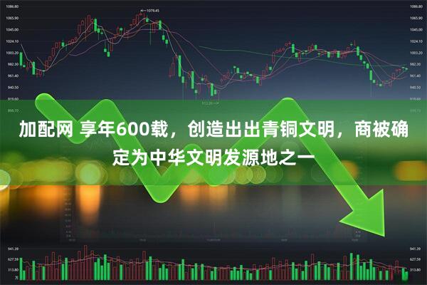 加配网 享年600载，创造出出青铜文明，商被确定为中华文明发源地之一