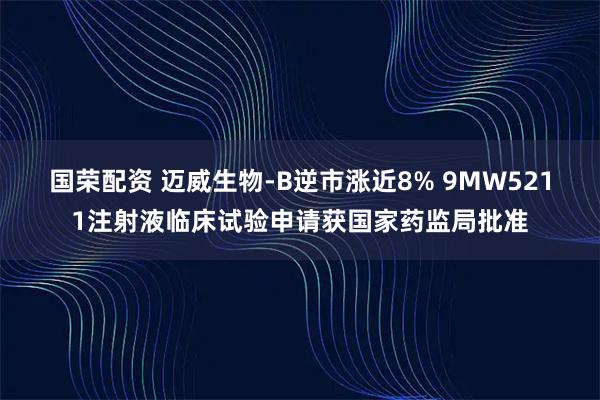 国荣配资 迈威生物-B逆市涨近8% 9MW5211注射液临床试验申请获国家药监局批准