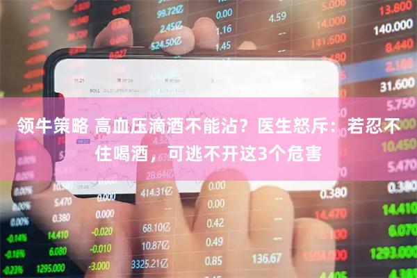 领牛策略 高血压滴酒不能沾?医生怒斥:若忍不住喝酒,可逃不开这3个危害
