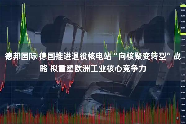 德邦国际 德国推进退役核电站“向核聚变转型”战略 拟重塑欧洲工业核心竞争力
