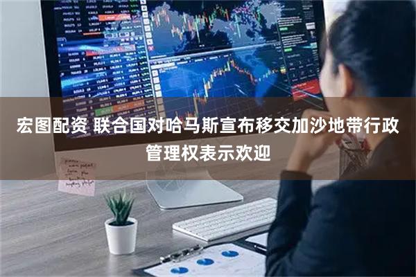 宏图配资 联合国对哈马斯宣布移交加沙地带行政管理权表示欢迎