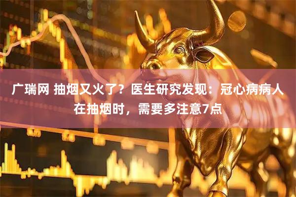 广瑞网 抽烟又火了？医生研究发现：冠心病病人在抽烟时，需要多注意7点