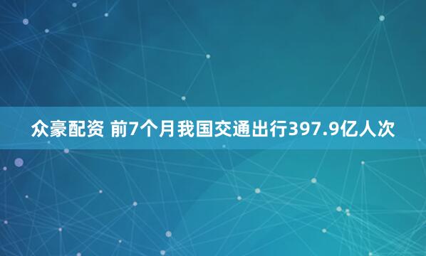 众豪配资 前7个月我国交通出行397.9亿人次