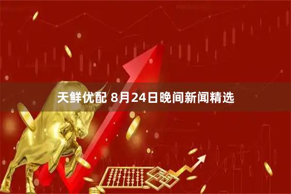 天鲜优配 8月24日晚间新闻精选