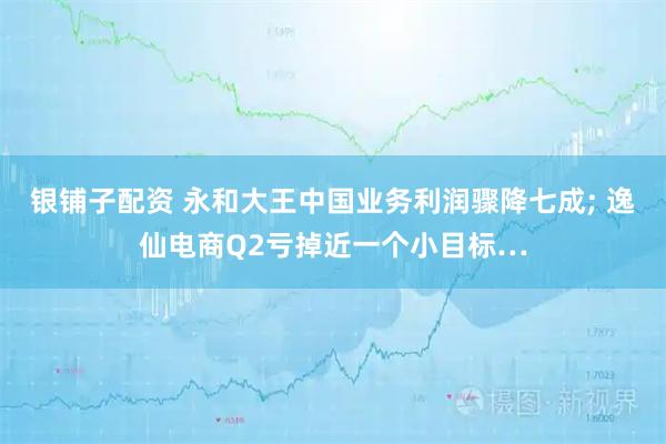 银铺子配资 永和大王中国业务利润骤降七成; 逸仙电商Q2亏掉近一个小目标…