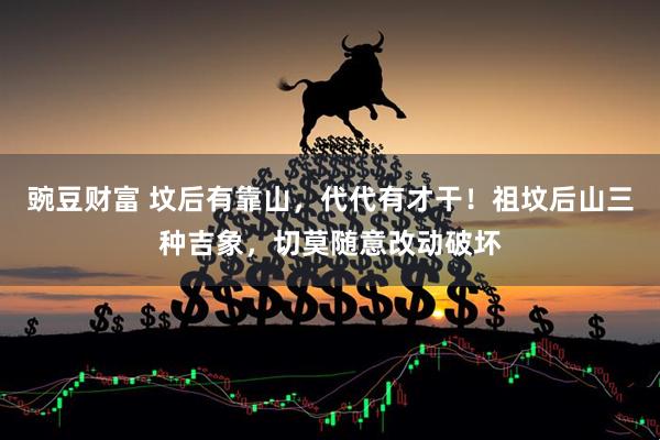 豌豆财富 坟后有靠山,代代有才干!祖坟后山三种吉象,切莫随意改动破坏